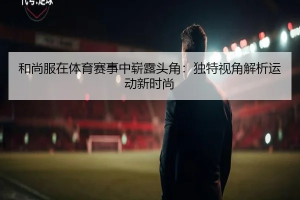 和尚服在体育赛事中崭露头角：独特视角解析运动新时尚