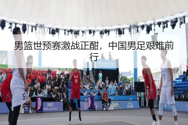 男篮世预赛激战正酣,中国男足艰难前行
