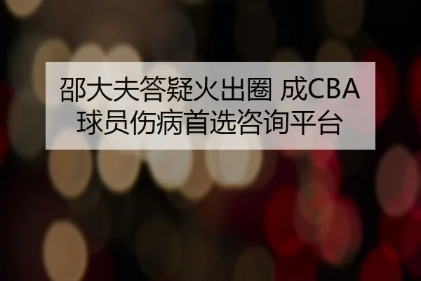 邵大夫答疑火出圈 成CBA球员伤病首选咨询平台